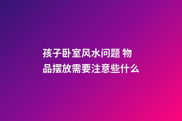 孩子卧室风水问题 物品摆放需要注意些什么